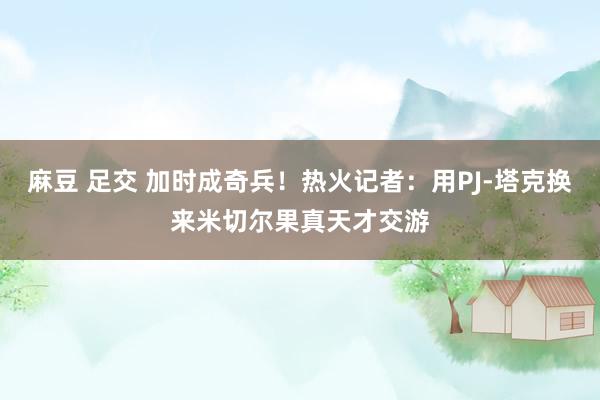 麻豆 足交 加时成奇兵！热火记者：用PJ-塔克换来米切尔果真天才交游