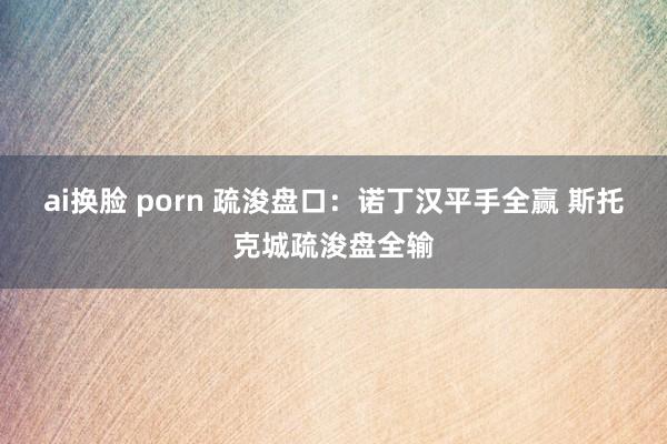 ai换脸 porn 疏浚盘口:诺丁汉平手全赢 斯托克城疏浚盘全输