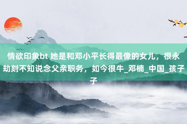 情欲印象bt 她是和邓小平长得最像的女儿，很永劫刻不知说念父亲职务，如今很牛_邓楠_中国_孩子