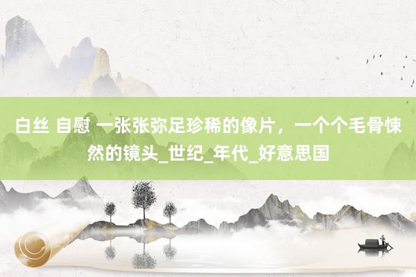 白丝 自慰 一张张弥足珍稀的像片，一个个毛骨悚然的镜头_世纪_年代_好意思国