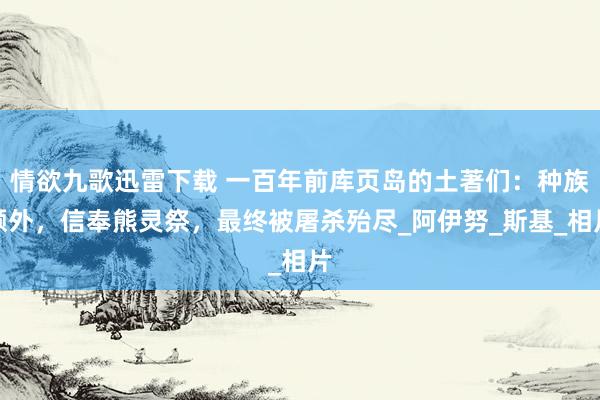 情欲九歌迅雷下载 一百年前库页岛的土著们：种族额外，信奉熊灵祭，最终被屠杀殆尽_阿伊努_斯基_相片