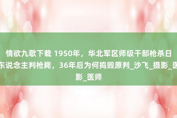 情欲九歌下载 1950年，华北军区师级干部枪杀日本东说念主判枪毙，36年后为何捣毁原判_沙飞_摄影_医师