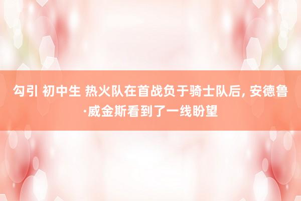 勾引 初中生 热火队在首战负于骑士队后， 安德鲁·威金斯看到了一线盼望