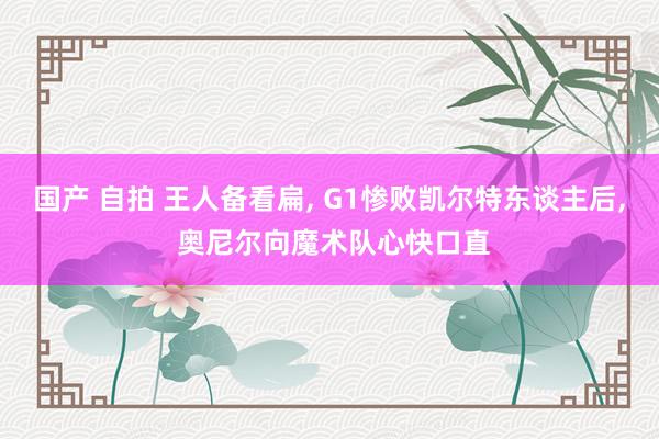 国产 自拍 王人备看扁， G1惨败凯尔特东谈主后， 奥尼尔向魔术队心快口直