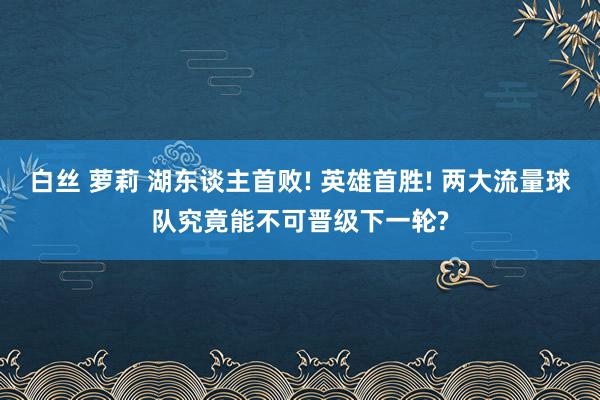 白丝 萝莉 湖东谈主首败! 英雄首胜! 两大流量球队究竟能不可晋级下一轮?