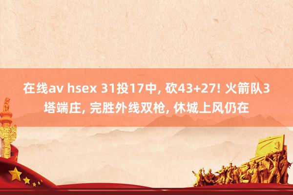 在线av hsex 31投17中， 砍43+27! 火箭队3塔端庄， 完胜外线双枪， 休城上风仍在