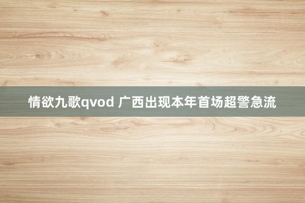 情欲九歌qvod 广西出现本年首场超警急流