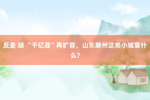 反差 婊 “千亿县”再扩容，山东滕州这类小城靠什么？