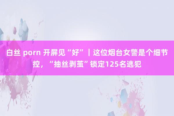 白丝 porn 开屏见“好”｜这位烟台女警是个细节控，“抽丝剥茧”锁定125名逃犯