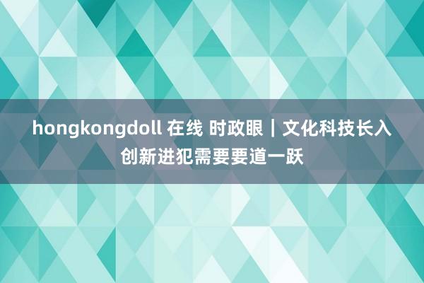 hongkongdoll 在线 时政眼｜文化科技长入创新进犯需要要道一跃