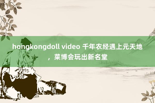 hongkongdoll video 千年农经遇上元天地，菜博会玩出新名堂