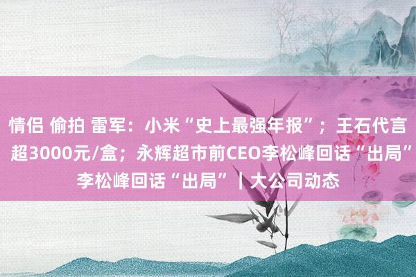 情侣 偷拍 雷军：小米“史上最强年报”；王石代言“总裁”燕窝，超3000元/盒；永辉超市前CEO李松峰回话“出局”｜大公司动态