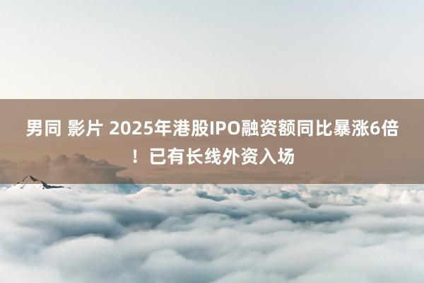 男同 影片 2025年港股IPO融资额同比暴涨6倍！已有长线外资入场
