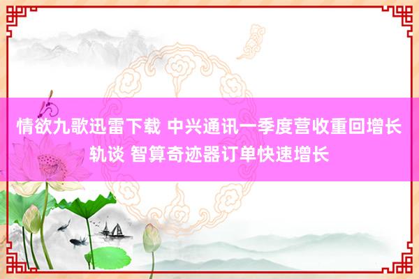 情欲九歌迅雷下载 中兴通讯一季度营收重回增长轨谈 智算奇迹器订单快速增长