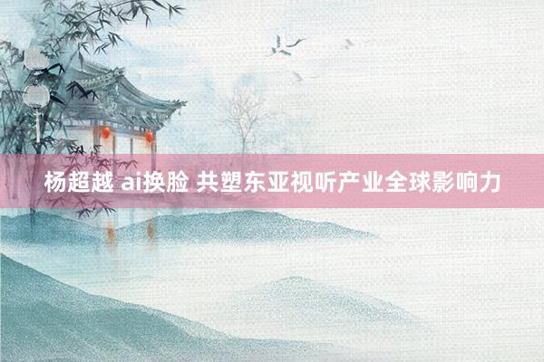 杨超越 ai换脸 共塑东亚视听产业全球影响力