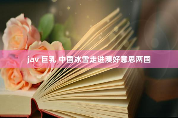 jav 巨乳 中国冰雪走进澳好意思两国