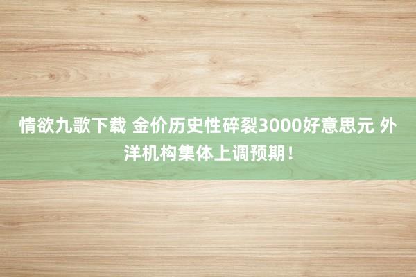 情欲九歌下载 金价历史性碎裂3000好意思元 外洋机构集体上调预期！