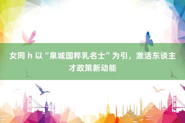 女同 h 以“泉城国粹乳名士”为引，激活东谈主才政策新动能