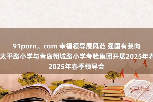 91porn。com 幸福领导展风范 强国有我向将来 青岛太平路小学与青岛朝城路小学考验集团开展2025年春季领导会