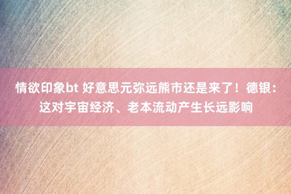 情欲印象bt 好意思元弥远熊市还是来了！德银：这对宇宙经济、老本流动产生长远影响