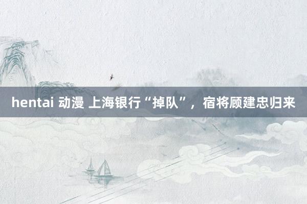 hentai 动漫 上海银行“掉队”，宿将顾建忠归来