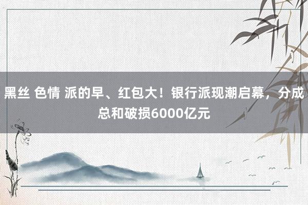 黑丝 色情 派的早、红包大！银行派现潮启幕，分成总和破损6000亿元
