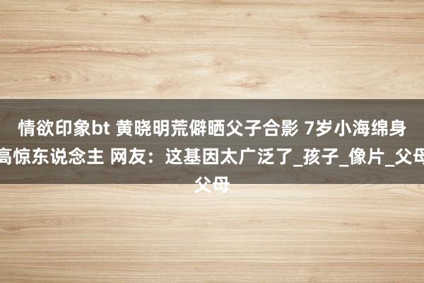 情欲印象bt 黄晓明荒僻晒父子合影 7岁小海绵身高惊东说念主 网友：这基因太广泛了_孩子_像片_父母