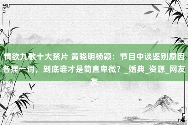 情欲九歌十大禁片 黄晓明杨颖：节目中谈鉴别原因各捏一词，到底谁才是简直卑微？_婚典_资源_网友