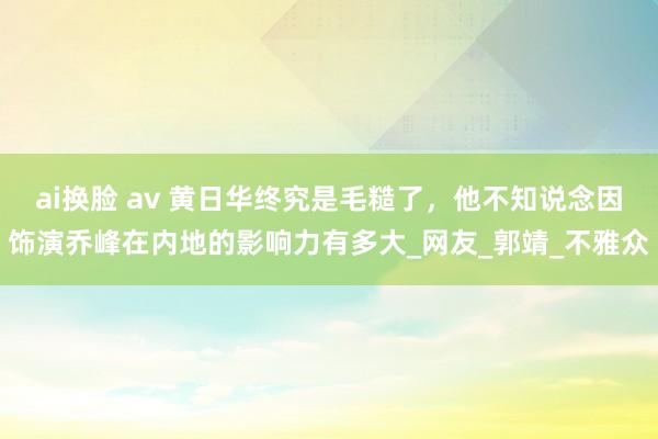 ai换脸 av 黄日华终究是毛糙了，他不知说念因饰演乔峰在内地的影响力有多大_网友_郭靖_不雅众