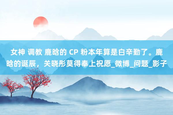 女神 调教 鹿晗的 CP 粉本年算是白辛勤了。鹿晗的诞辰，关晓彤莫得奉上祝愿_微博_问题_影子