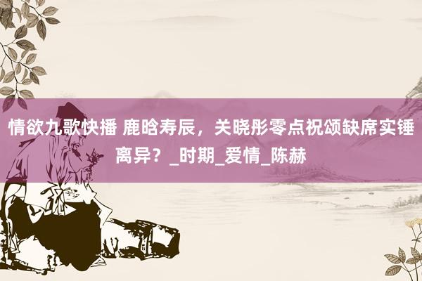 情欲九歌快播 鹿晗寿辰，关晓彤零点祝颂缺席实锤离异？_时期_爱情_陈赫