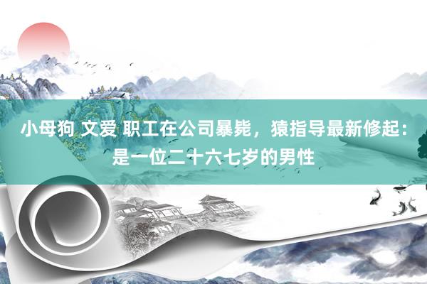 小母狗 文爱 职工在公司暴毙，猿指导最新修起：是一位二十六七岁的男性