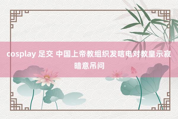 cosplay 足交 中国上帝教组织发唁电对教皇示寂暗意吊问