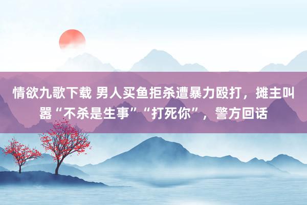 情欲九歌下载 男人买鱼拒杀遭暴力殴打，摊主叫嚣“不杀是生事”“打死你”，警方回话