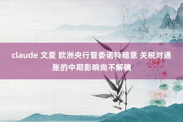 claude 文爱 欧洲央行管委诺特暗意 关税对通胀的中期影响尚不解确