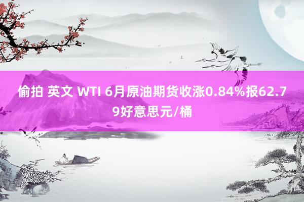 偷拍 英文 WTI 6月原油期货收涨0.84%报62.79好意思元/桶