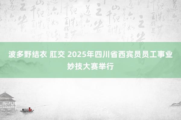 波多野结衣 肛交 2025年四川省西宾员员工事业妙技大赛举行