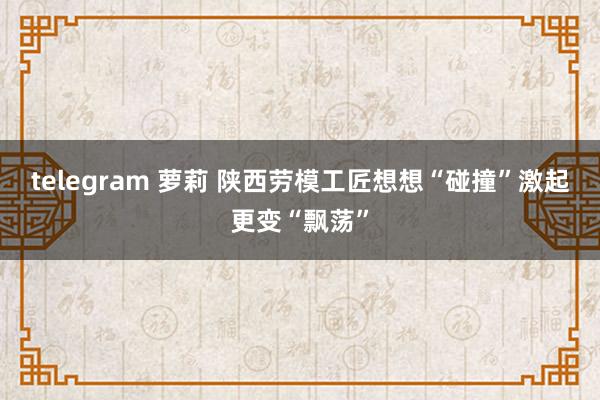 telegram 萝莉 陕西劳模工匠想想“碰撞”激起更变“飘荡”