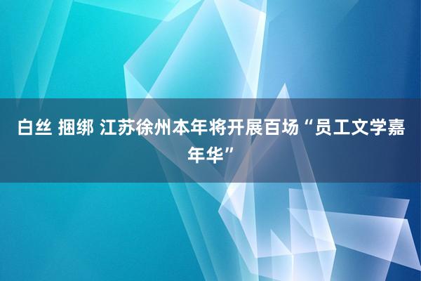白丝 捆绑 江苏徐州本年将开展百场“员工文学嘉年华”