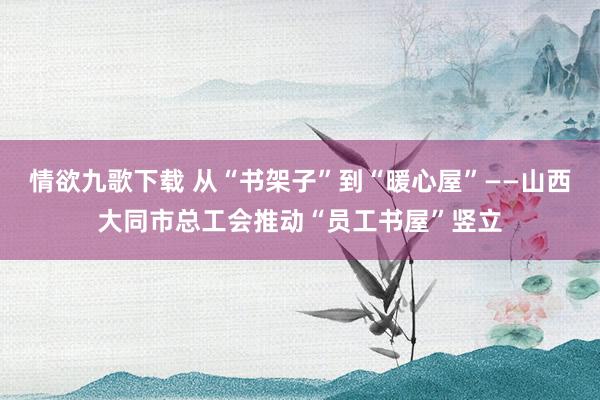 情欲九歌下载 从“书架子”到“暖心屋”——山西大同市总工会推动“员工书屋”竖立