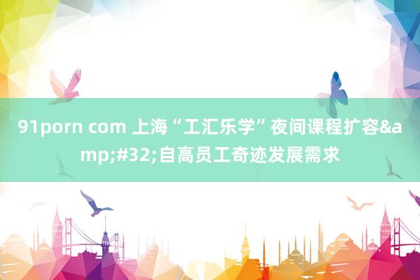 91porn com 上海“工汇乐学”夜间课程扩容&#32;自高员工奇迹发展需求