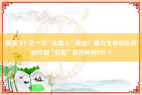 麻豆 91 又一次“头敌人”胜出！康方生物双抗药物疗效“打败”百济神州PD-1