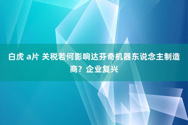 白虎 a片 关税若何影响达芬奇机器东说念主制造商？企业复兴