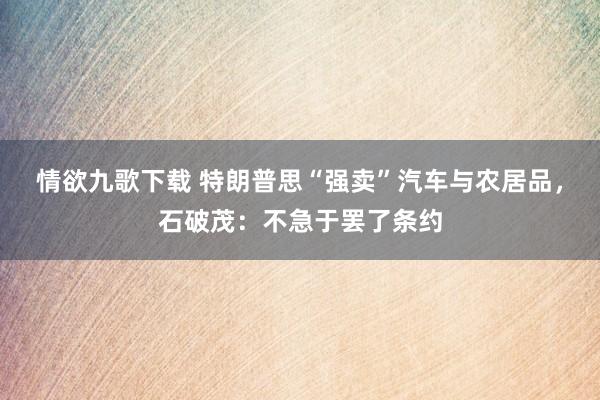 情欲九歌下载 特朗普思“强卖”汽车与农居品，石破茂：不急于罢了条约