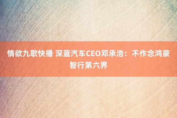 情欲九歌快播 深蓝汽车CEO邓承浩：不作念鸿蒙智行第六界