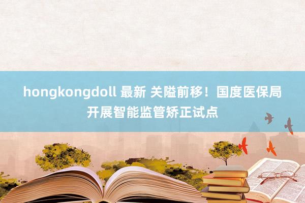 hongkongdoll 最新 关隘前移！国度医保局开展智能监管矫正试点