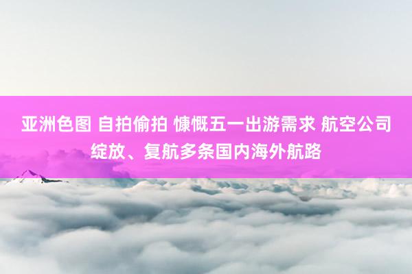 亚洲色图 自拍偷拍 慷慨五一出游需求 航空公司绽放、复航多条国内海外航路