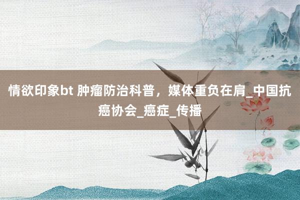 情欲印象bt 肿瘤防治科普，媒体重负在肩_中国抗癌协会_癌症_传播