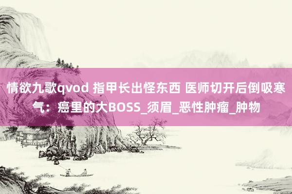 情欲九歌qvod 指甲长出怪东西 医师切开后倒吸寒气：癌里的大BOSS_须眉_恶性肿瘤_肿物