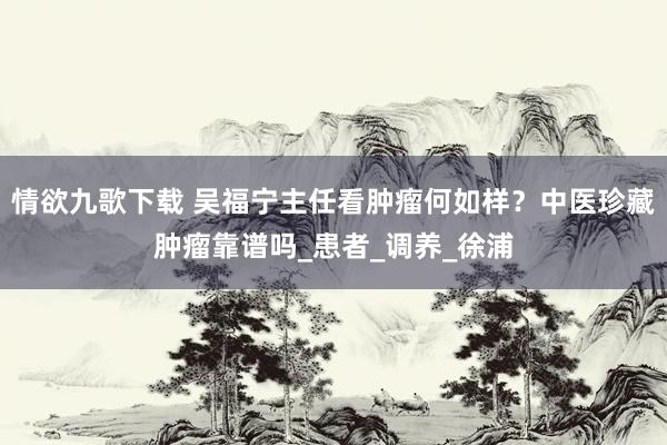 情欲九歌下载 吴福宁主任看肿瘤何如样？中医珍藏肿瘤靠谱吗_患者_调养_徐浦